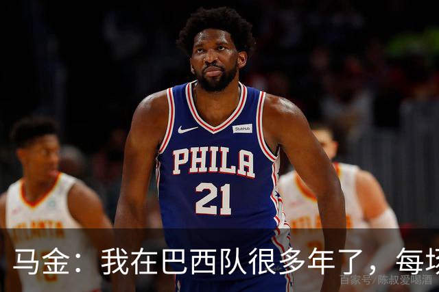 马金：我在巴西队很多年了，每场我都会当作第一场和最后一场